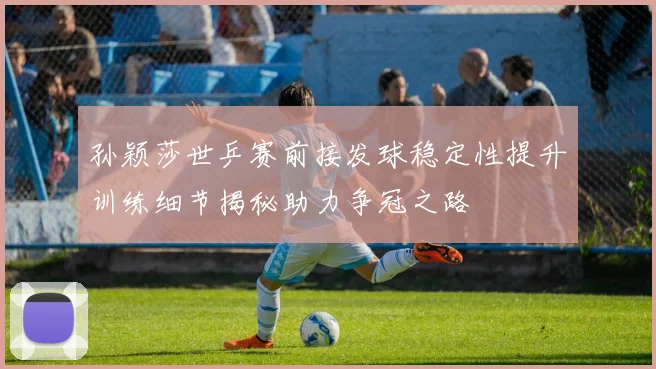 孙颖莎世乒赛前接发球稳定性提升训练细节揭秘助力争冠之路