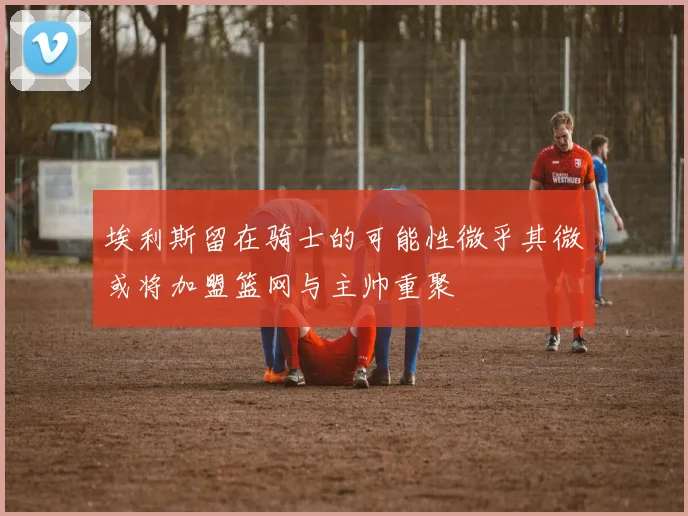 埃利斯留在骑士的可能性微乎其微或将加盟篮网与主帅重聚