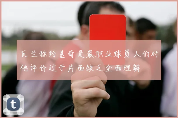 瓦兰称约基奇是最职业球员人们对他评价过于片面缺乏全面理解