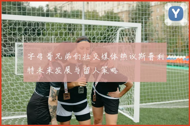 字母哥兄弟们社交媒体热议斯普利特未来发展与留人策略