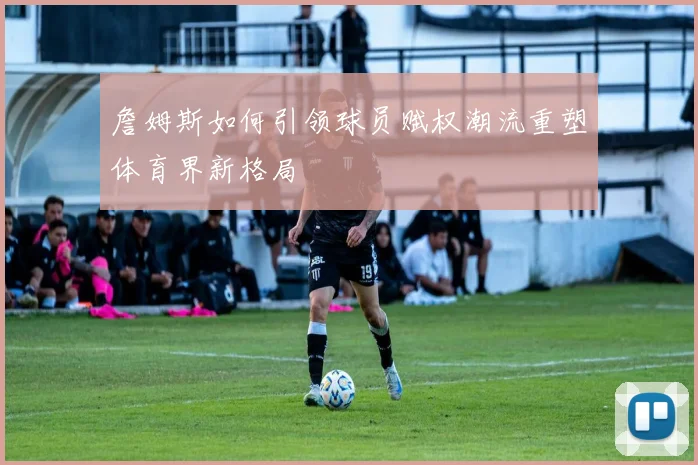 詹姆斯如何引领球员赋权潮流重塑体育界新格局