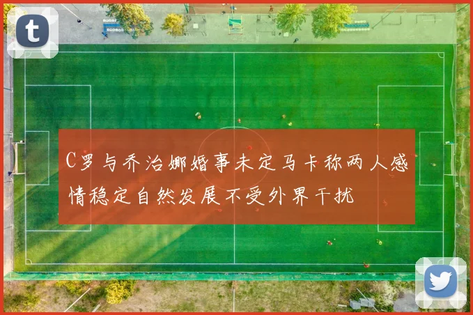 C罗与乔治娜婚事未定马卡称两人感情稳定自然发展不受外界干扰