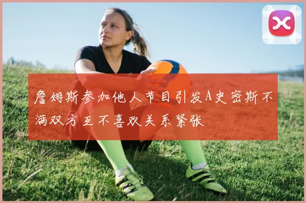詹姆斯参加他人节目引发A史密斯不满双方互不喜欢关系紧张