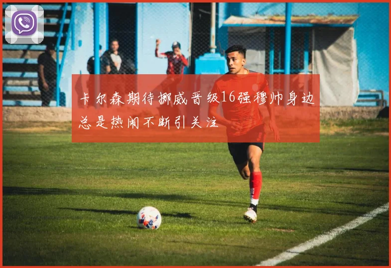 卡尔森期待挪威晋级16强穆帅身边总是热闹不断引关注