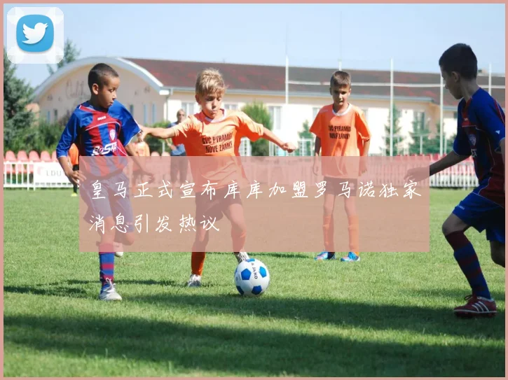 皇马正式宣布库库加盟罗马诺独家消息引发热议