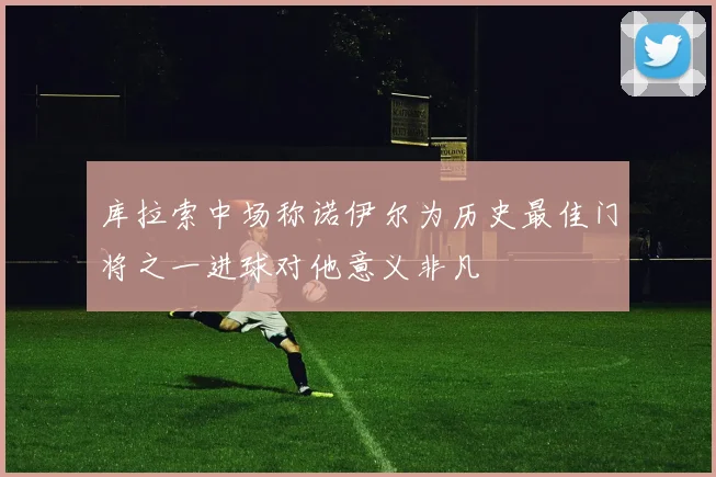 库拉索中场称诺伊尔为历史最佳门将之一进球对他意义非凡