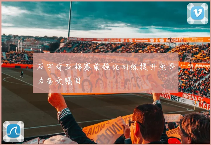 石宇奇亚锦赛前强化训练提升竞争力备受瞩目