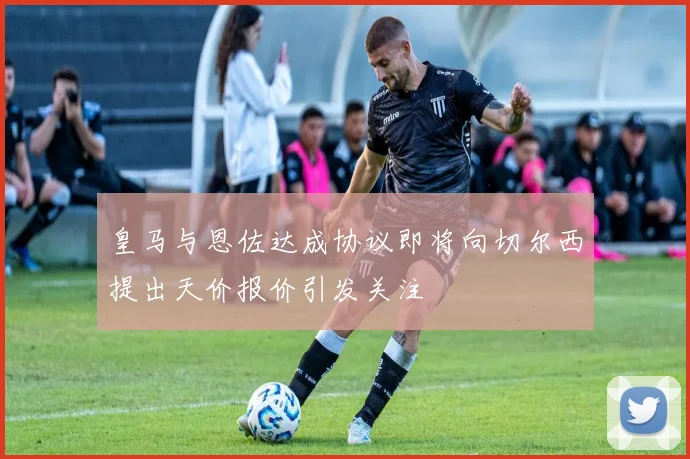 皇马与恩佐达成协议即将向切尔西提出天价报价引发关注