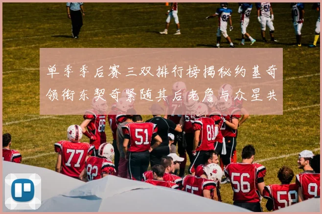 单季季后赛三双排行榜揭秘约基奇领衔东契奇紧随其后老詹与众星共争辉