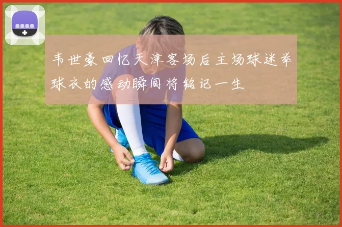 韦世豪回忆天津客场后主场球迷举球衣的感动瞬间将铭记一生