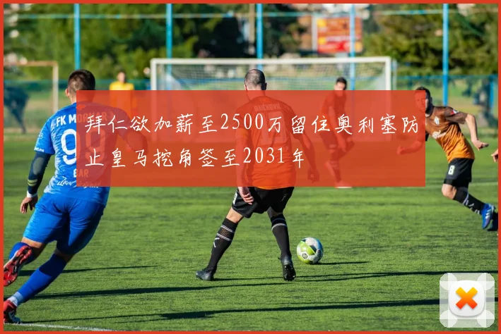 拜仁欲加薪至2500万留住奥利塞防止皇马挖角签至2031年