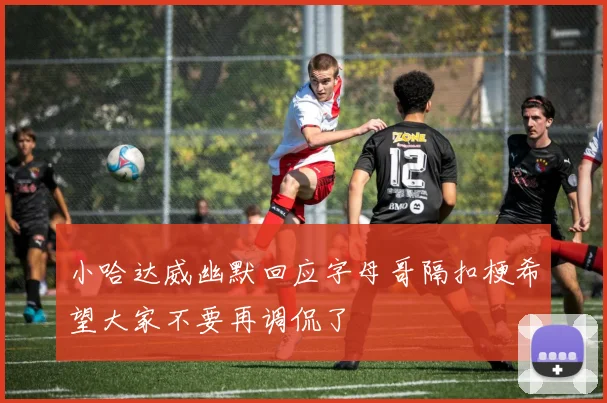 小哈达威幽默回应字母哥隔扣梗希望大家不要再调侃了