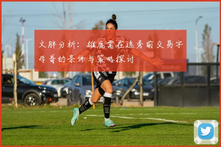 文胖分析：雄鹿需在选秀前交易字母哥的条件与策略探讨