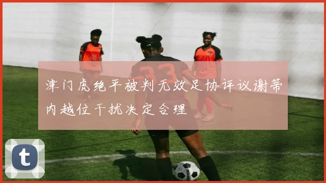津门虎绝平被判无效足协评议谢蒂内越位干扰决定合理
